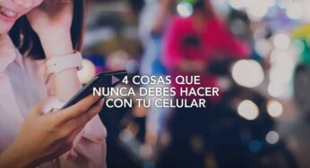 4 cosas que nunca debes hacer con tu celular